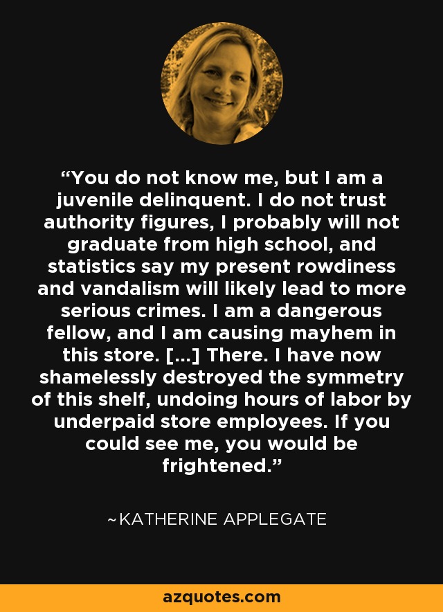 You do not know me, but I am a juvenile delinquent. I do not trust authority figures, I probably will not graduate from high school, and statistics say my present rowdiness and vandalism will likely lead to more serious crimes. I am a dangerous fellow, and I am causing mayhem in this store. [...] There. I have now shamelessly destroyed the symmetry of this shelf, undoing hours of labor by underpaid store employees. If you could see me, you would be frightened. - Katherine Applegate
