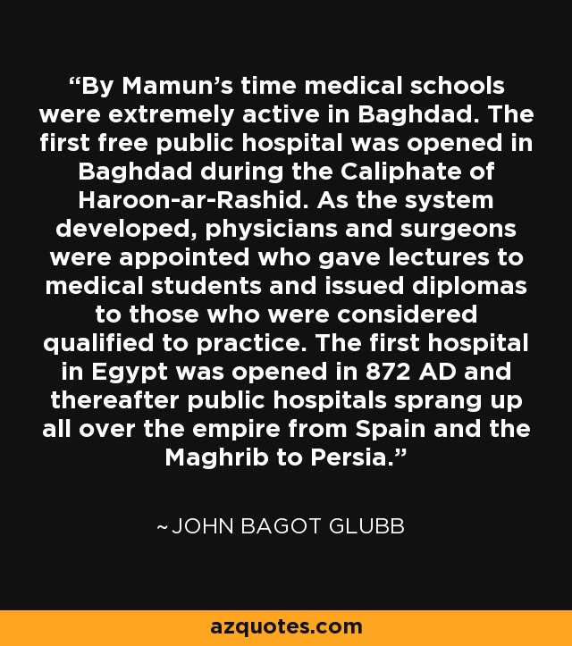 By Mamun's time medical schools were extremely active in Baghdad. The first free public hospital was opened in Baghdad during the Caliphate of Haroon-ar-Rashid. As the system developed, physicians and surgeons were appointed who gave lectures to medical students and issued diplomas to those who were considered qualified to practice. The first hospital in Egypt was opened in 872 AD and thereafter public hospitals sprang up all over the empire from Spain and the Maghrib to Persia. - John Bagot Glubb