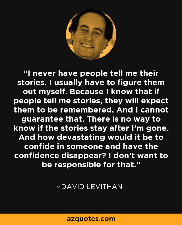 I never have people tell me their stories. I usually have to figure them out myself. Because I know that if people tell me stories, they will expect them to be remembered. And I cannot guarantee that. There is no way to know if the stories stay after I'm gone. And how devastating would it be to confide in someone and have the confidence disappear? I don't want to be responsible for that. - David Levithan