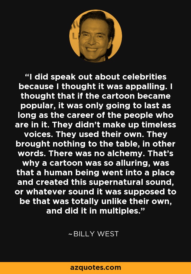 I did speak out about celebrities because I thought it was appalling. I thought that if the cartoon became popular, it was only going to last as long as the career of the people who are in it. They didn't make up timeless voices. They used their own. They brought nothing to the table, in other words. There was no alchemy. That's why a cartoon was so alluring, was that a human being went into a place and created this supernatural sound, or whatever sound it was supposed to be that was totally unlike their own, and did it in multiples. - Billy West