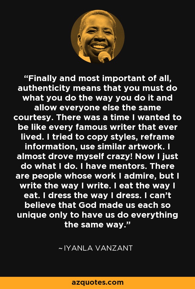 Finally and most important of all, authenticity means that you must do what you do the way you do it and allow everyone else the same courtesy. There was a time I wanted to be like every famous writer that ever lived. I tried to copy styles, reframe information, use similar artwork. I almost drove myself crazy! Now I just do what I do. I have mentors. There are people whose work I admire, but I write the way I write. I eat the way I eat. I dress the way I dress. I can't believe that God made us each so unique only to have us do everything the same way. - Iyanla Vanzant