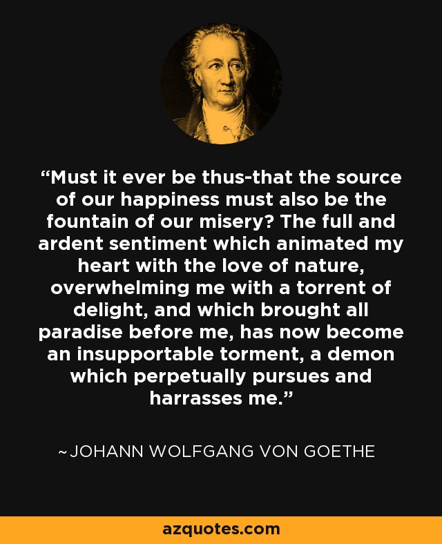 Must it ever be thus-that the source of our happiness must also be the fountain of our misery? The full and ardent sentiment which animated my heart with the love of nature, overwhelming me with a torrent of delight, and which brought all paradise before me, has now become an insupportable torment, a demon which perpetually pursues and harrasses me. - Johann Wolfgang von Goethe