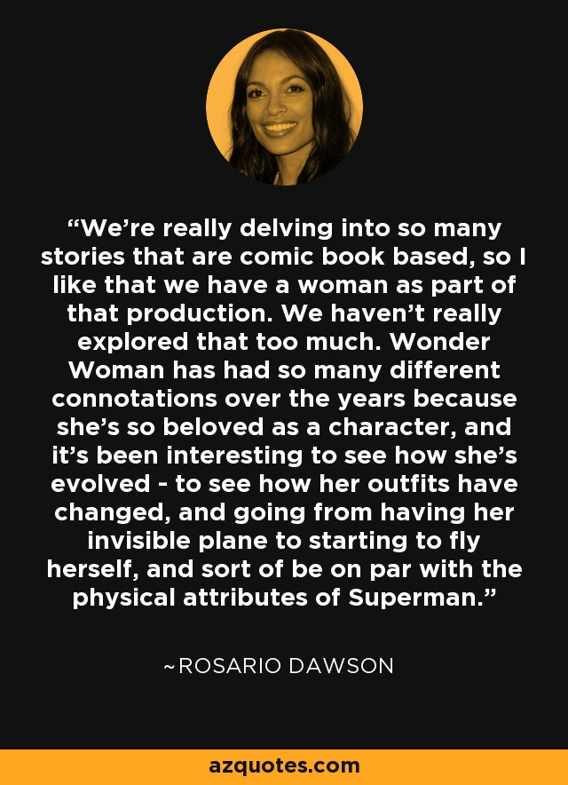 We're really delving into so many stories that are comic book based, so I like that we have a woman as part of that production. We haven't really explored that too much. Wonder Woman has had so many different connotations over the years because she's so beloved as a character, and it's been interesting to see how she's evolved - to see how her outfits have changed, and going from having her invisible plane to starting to fly herself, and sort of be on par with the physical attributes of Superman. - Rosario Dawson