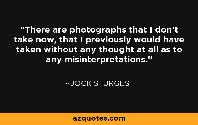 There are photographs that I don’t take now, that I previously would have taken without any thought at all as to any misinterpretations. - Jock Sturges