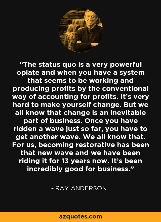 The status quo is a very powerful opiate and when you have a system that seems to be working and producing profits by the conventional way of accounting for profits. It's very hard to make yourself change. But we all know that change is an inevitable part of business. Once you have ridden a wave just so far, you have to get another wave. We all know that. For us, becoming restorative has been that new wave and we have been riding it for 13 years now. It's been incredibly good for business. - Ray Anderson