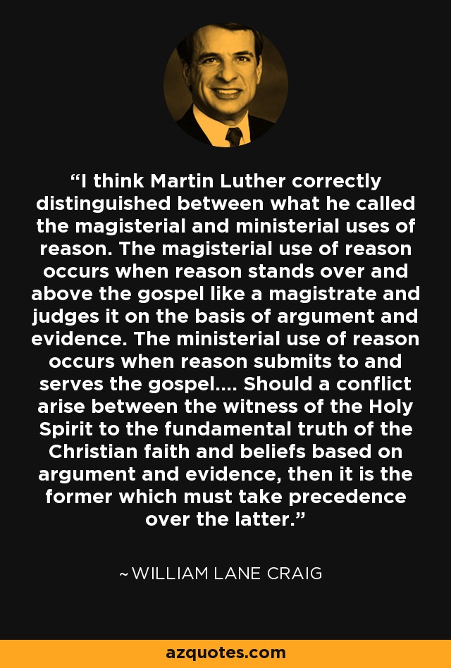 I think Martin Luther correctly distinguished between what he called the magisterial and ministerial uses of reason. The magisterial use of reason occurs when reason stands over and above the gospel like a magistrate and judges it on the basis of argument and evidence. The ministerial use of reason occurs when reason submits to and serves the gospel…. Should a conflict arise between the witness of the Holy Spirit to the fundamental truth of the Christian faith and beliefs based on argument and evidence, then it is the former which must take precedence over the latter. - William Lane Craig