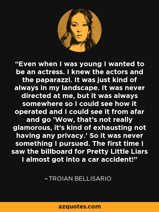 Even when I was young I wanted to be an actress. I knew the actors and the paparazzi. It was just kind of always in my landscape. It was never directed at me, but it was always somewhere so I could see how it operated and I could see it from afar and go 'Wow, that's not really glamorous, it's kind of exhausting not having any privacy.' So it was never something I pursued. The first time I saw the billboard for Pretty Little Liars I almost got into a car accident! - Troian Bellisario