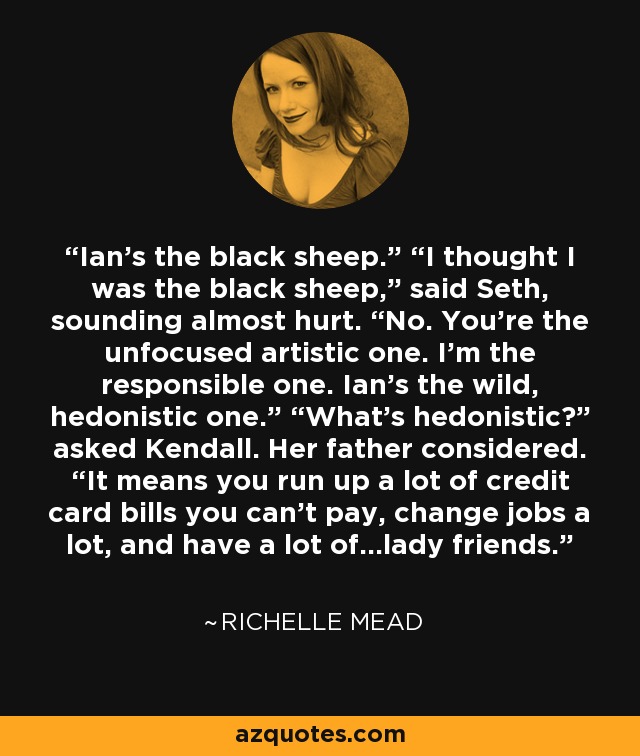 Ian’s the black sheep.” “I thought I was the black sheep,” said Seth, sounding almost hurt. “No. You’re the unfocused artistic one. I’m the responsible one. Ian’s the wild, hedonistic one.” “What’s hedonistic?” asked Kendall. Her father considered. “It means you run up a lot of credit card bills you can’t pay, change jobs a lot, and have a lot of…lady friends. - Richelle Mead