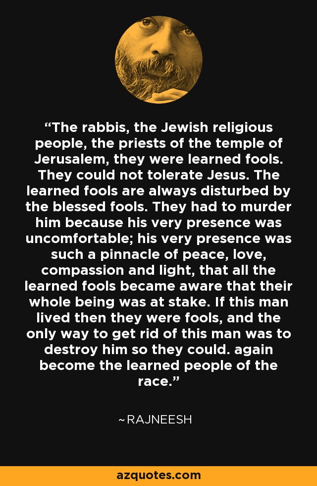 The rabbis, the Jewish religious people, the priests of the temple of Jerusalem, they were learned fools. They could not tolerate Jesus. The learned fools are always disturbed by the blessed fools. They had to murder him because his very presence was uncomfortable; his very presence was such a pinnacle of peace, love, compassion and light, that all the learned fools became aware that their whole being was at stake. If this man lived then they were fools, and the only way to get rid of this man was to destroy him so they could. again become the learned people of the race. - Rajneesh
