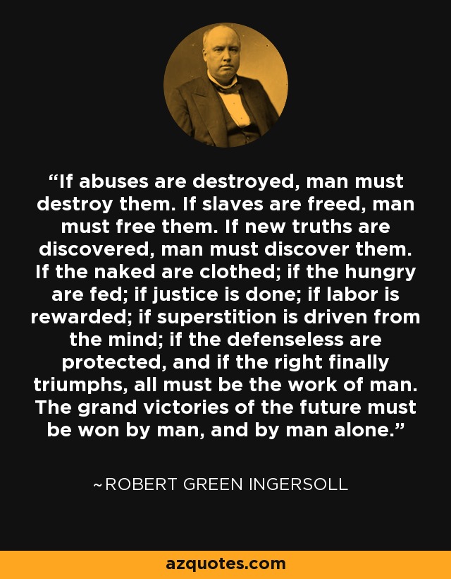 If abuses are destroyed, man must destroy them. If slaves are freed, man must free them. If new truths are discovered, man must discover them. If the naked are clothed; if the hungry are fed; if justice is done; if labor is rewarded; if superstition is driven from the mind; if the defenseless are protected, and if the right finally triumphs, all must be the work of man. The grand victories of the future must be won by man, and by man alone. - Robert Green Ingersoll