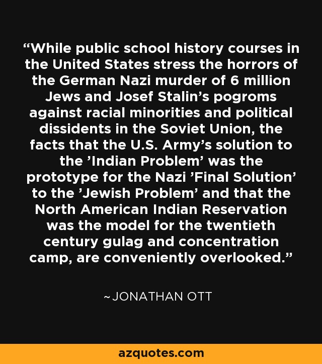 While public school history courses in the United States stress the horrors of the German Nazi murder of 6 million Jews and Josef Stalin's pogroms against racial minorities and political dissidents in the Soviet Union, the facts that the U.S. Army's solution to the 'Indian Problem' was the prototype for the Nazi 'Final Solution' to the 'Jewish Problem' and that the North American Indian Reservation was the model for the twentieth century gulag and concentration camp, are conveniently overlooked. - Jonathan Ott