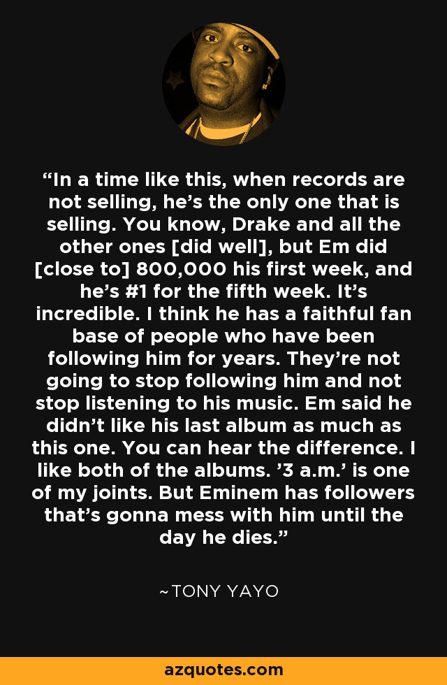 In a time like this, when records are not selling, he's the only one that is selling. You know, Drake and all the other ones [did well], but Em did [close to] 800,000 his first week, and he's #1 for the fifth week. It's incredible. I think he has a faithful fan base of people who have been following him for years. They're not going to stop following him and not stop listening to his music. Em said he didn't like his last album as much as this one. You can hear the difference. I like both of the albums. '3 a.m.' is one of my joints. But Eminem has followers that's gonna mess with him until the day he dies. - Tony Yayo