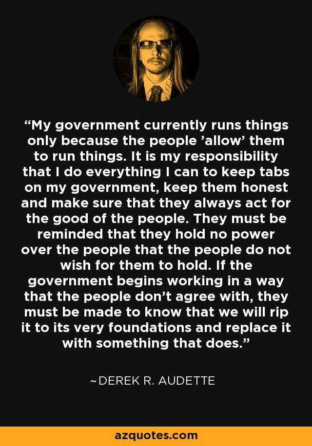 My government currently runs things only because the people 'allow' them to run things. It is my responsibility that I do everything I can to keep tabs on my government, keep them honest and make sure that they always act for the good of the people. They must be reminded that they hold no power over the people that the people do not wish for them to hold. If the government begins working in a way that the people don't agree with, they must be made to know that we will rip it to its very foundations and replace it with something that does. - Derek R. Audette