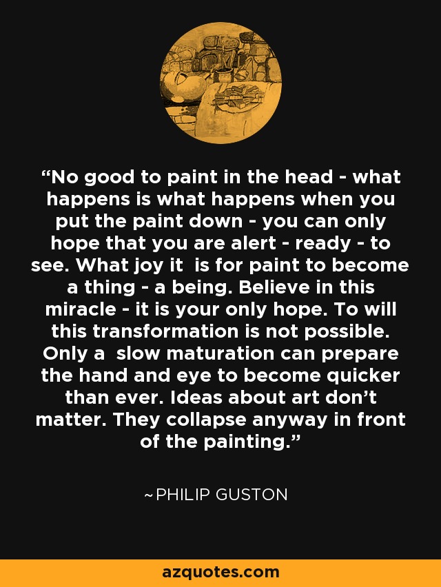 No good to paint in the head - what happens is what happens when you put the paint down - you can only hope that you are alert - ready - to see. What joy it is for paint to become a thing - a being. Believe in this miracle - it is your only hope. To will this transformation is not possible. Only a slow maturation can prepare the hand and eye to become quicker than ever. Ideas about art don't matter. They collapse anyway in front of the painting. - Philip Guston