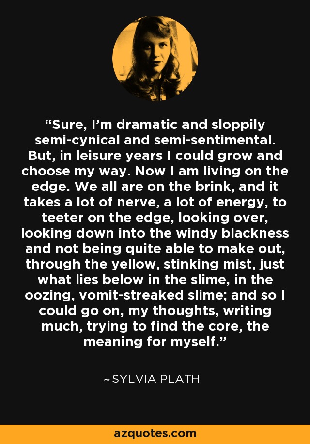 Sure, I’m dramatic and sloppily semi-cynical and semi-sentimental. But, in leisure years I could grow and choose my way. Now I am living on the edge. We all are on the brink, and it takes a lot of nerve, a lot of energy, to teeter on the edge, looking over, looking down into the windy blackness and not being quite able to make out, through the yellow, stinking mist, just what lies below in the slime, in the oozing, vomit-streaked slime; and so I could go on, my thoughts, writing much, trying to find the core, the meaning for myself. - Sylvia Plath