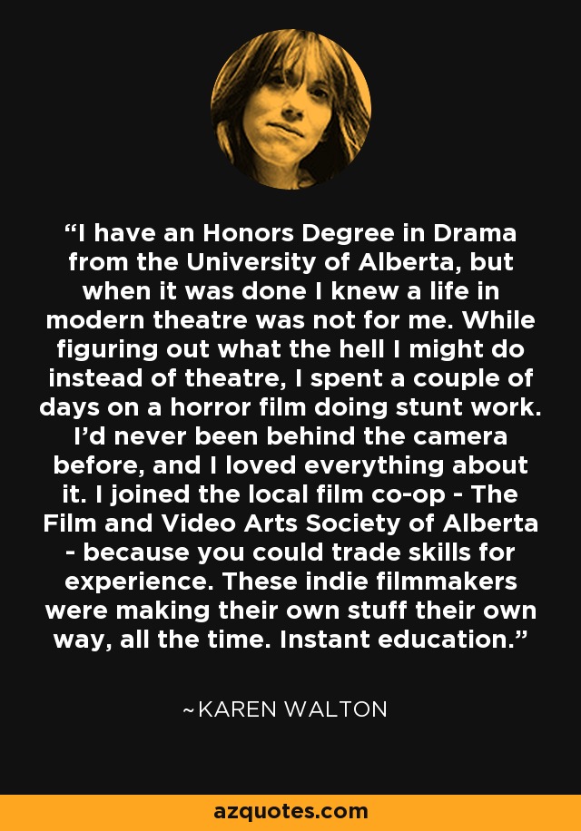 I have an Honors Degree in Drama from the University of Alberta, but when it was done I knew a life in modern theatre was not for me. While figuring out what the hell I might do instead of theatre, I spent a couple of days on a horror film doing stunt work. I'd never been behind the camera before, and I loved everything about it. I joined the local film co-op - The Film and Video Arts Society of Alberta - because you could trade skills for experience. These indie filmmakers were making their own stuff their own way, all the time. Instant education. - Karen Walton