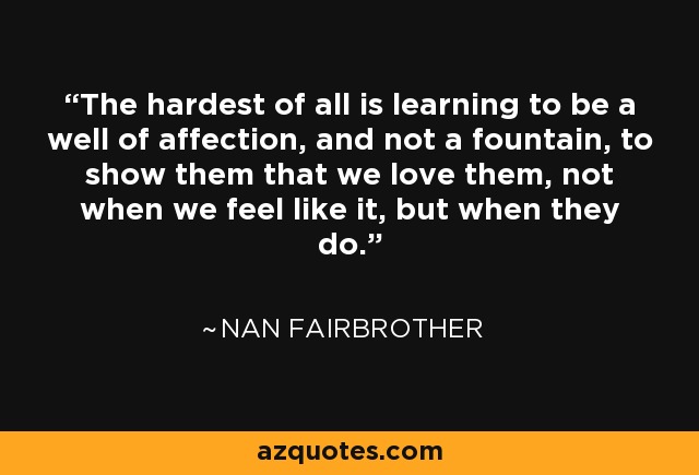 The hardest of all is learning to be a well of affection, and not a fountain, to show them that we love them, not when we feel like it, but when they do. - Nan Fairbrother
