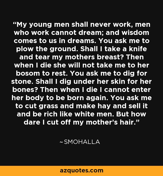 My young men shall never work, men who work cannot dream; and wisdom comes to us in dreams. You ask me to plow the ground. Shall I take a knife and tear my mothers breast? Then when I die she will not take me to her bosom to rest. You ask me to dig for stone. Shall I dig under her skin for her bones? Then when I die I cannot enter her body to be born again. You ask me to cut grass and make hay and sell it and be rich like white men. But how dare I cut off my mother's hair. - Smohalla