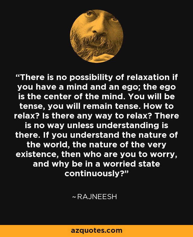 There is no possibility of relaxation if you have a mind and an ego; the ego is the center of the mind. You will be tense, you will remain tense. How to relax? Is there any way to relax? There is no way unless understanding is there. If you understand the nature of the world, the nature of the very existence, then who are you to worry, and why be in a worried state continuously? - Rajneesh