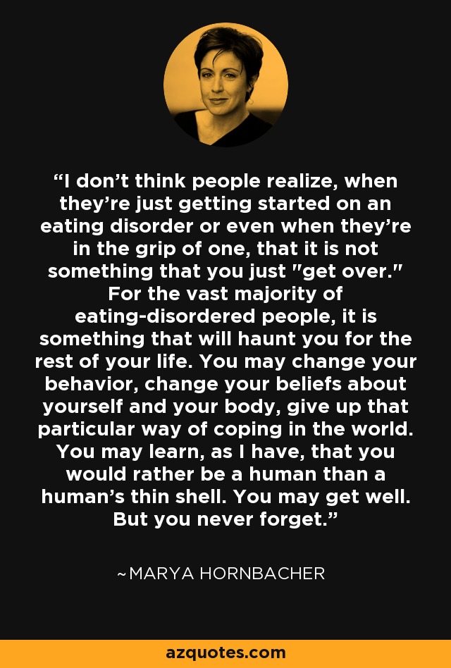 I don't think people realize, when they're just getting started on an eating disorder or even when they're in the grip of one, that it is not something that you just 