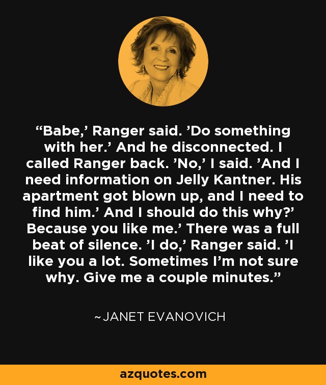 Babe,' Ranger said. 'Do something with her.' And he disconnected. I called Ranger back. 'No,' I said. 'And I need information on Jelly Kantner. His apartment got blown up, and I need to find him.' And I should do this why?' Because you like me.' There was a full beat of silence. 'I do,' Ranger said. 'I like you a lot. Sometimes I'm not sure why. Give me a couple minutes. - Janet Evanovich