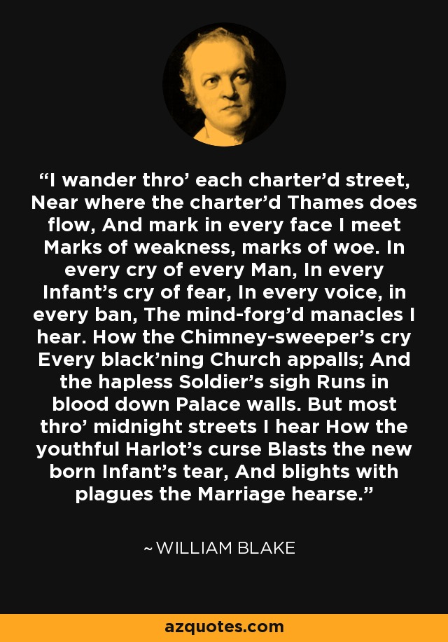 I wander thro' each charter'd street, Near where the charter'd Thames does flow, And mark in every face I meet Marks of weakness, marks of woe. In every cry of every Man, In every Infant's cry of fear, In every voice, in every ban, The mind-forg'd manacles I hear. How the Chimney-sweeper's cry Every black'ning Church appalls; And the hapless Soldier's sigh Runs in blood down Palace walls. But most thro' midnight streets I hear How the youthful Harlot's curse Blasts the new born Infant's tear, And blights with plagues the Marriage hearse. - William Blake