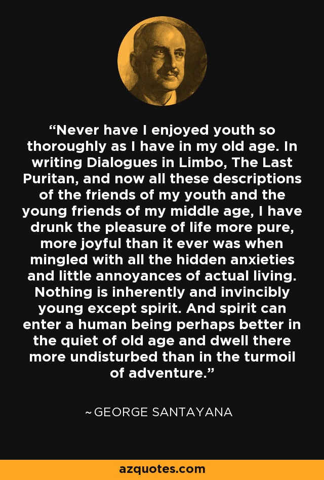 Never have I enjoyed youth so thoroughly as I have in my old age. In writing Dialogues in Limbo, The Last Puritan, and now all these descriptions of the friends of my youth and the young friends of my middle age, I have drunk the pleasure of life more pure, more joyful than it ever was when mingled with all the hidden anxieties and little annoyances of actual living. Nothing is inherently and invincibly young except spirit. And spirit can enter a human being perhaps better in the quiet of old age and dwell there more undisturbed than in the turmoil of adventure. - George Santayana