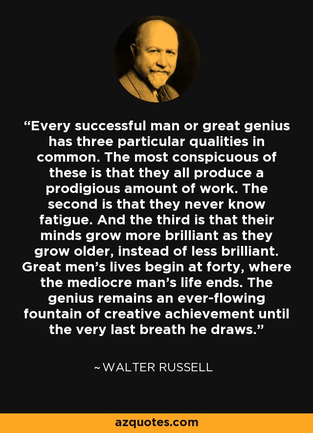 Every successful man or great genius has three particular qualities in common. The most conspicuous of these is that they all produce a prodigious amount of work. The second is that they never know fatigue. And the third is that their minds grow more brilliant as they grow older, instead of less brilliant. Great men's lives begin at forty, where the mediocre man's life ends. The genius remains an ever-flowing fountain of creative achievement until the very last breath he draws. - Walter Russell