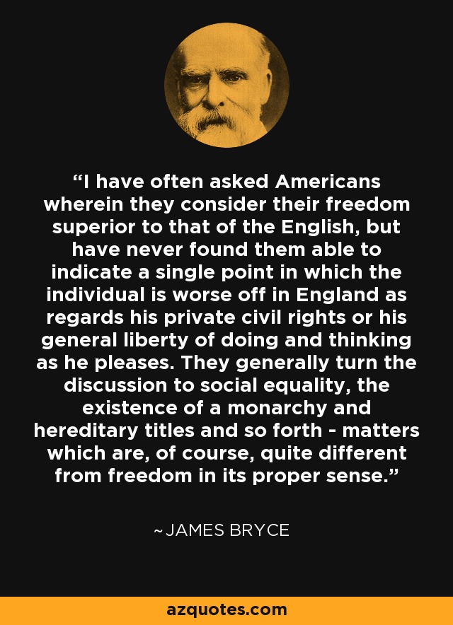 I have often asked Americans wherein they consider their freedom superior to that of the English, but have never found them able to indicate a single point in which the individual is worse off in England as regards his private civil rights or his general liberty of doing and thinking as he pleases. They generally turn the discussion to social equality, the existence of a monarchy and hereditary titles and so forth - matters which are, of course, quite different from freedom in its proper sense. - James Bryce