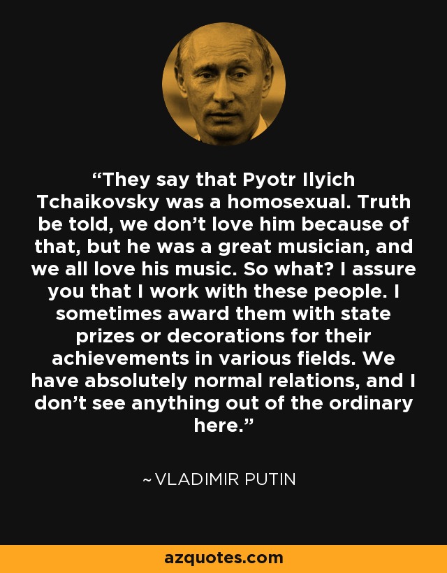 They say that Pyotr Ilyich Tchaikovsky was a homosexual. Truth be told, we don't love him because of that, but he was a great musician, and we all love his music. So what? I assure you that I work with these people. I sometimes award them with state prizes or decorations for their achievements in various fields. We have absolutely normal relations, and I don't see anything out of the ordinary here. - Vladimir Putin
