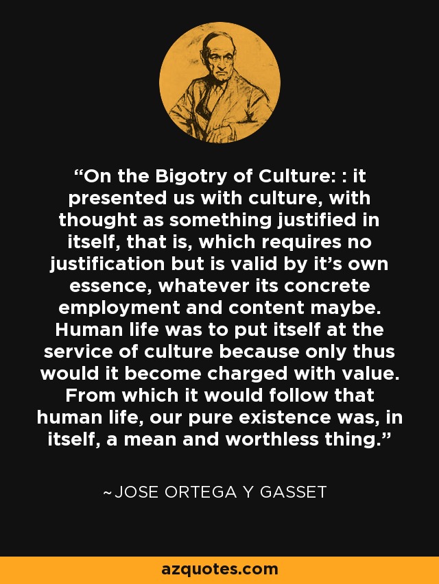 On the Bigotry of Culture: : it presented us with culture, with thought as something justified in itself, that is, which requires no justification but is valid by it's own essence, whatever its concrete employment and content maybe. Human life was to put itself at the service of culture because only thus would it become charged with value. From which it would follow that human life, our pure existence was, in itself, a mean and worthless thing. - Jose Ortega y Gasset