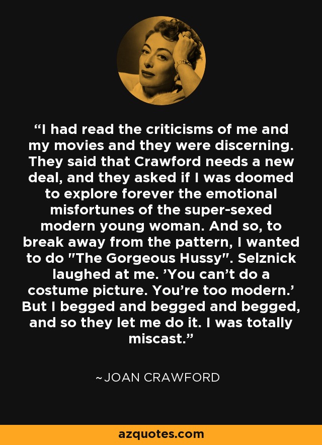 I had read the criticisms of me and my movies and they were discerning. They said that Crawford needs a new deal, and they asked if I was doomed to explore forever the emotional misfortunes of the super-sexed modern young woman. And so, to break away from the pattern, I wanted to do 