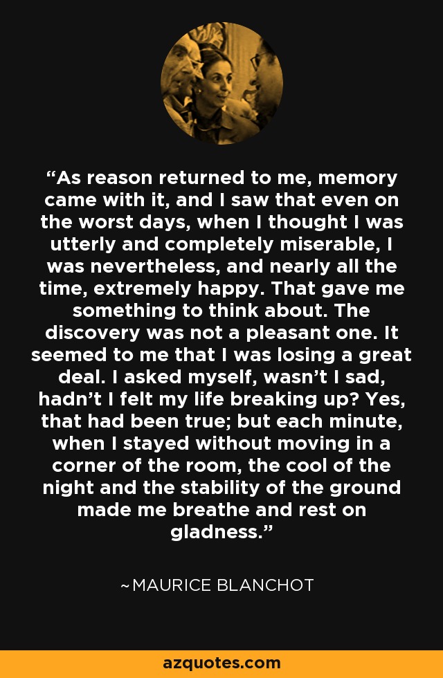 As reason returned to me, memory came with it, and I saw that even on the worst days, when I thought I was utterly and completely miserable, I was nevertheless, and nearly all the time, extremely happy. That gave me something to think about. The discovery was not a pleasant one. It seemed to me that I was losing a great deal. I asked myself, wasn't I sad, hadn't I felt my life breaking up? Yes, that had been true; but each minute, when I stayed without moving in a corner of the room, the cool of the night and the stability of the ground made me breathe and rest on gladness. - Maurice Blanchot