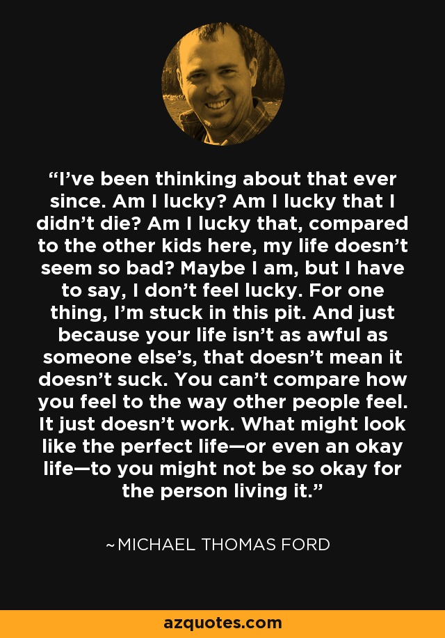 I’ve been thinking about that ever since. Am I lucky? Am I lucky that I didn’t die? Am I lucky that, compared to the other kids here, my life doesn’t seem so bad? Maybe I am, but I have to say, I don’t feel lucky. For one thing, I’m stuck in this pit. And just because your life isn’t as awful as someone else’s, that doesn’t mean it doesn’t suck. You can’t compare how you feel to the way other people feel. It just doesn’t work. What might look like the perfect life—or even an okay life—to you might not be so okay for the person living it. - Michael Thomas Ford