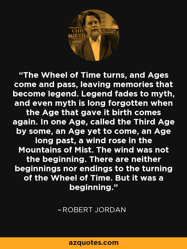 The Wheel of Time turns, and Ages come and pass, leaving memories that become legend. Legend fades to myth, and even myth is long forgotten when the Age that gave it birth comes again. In one Age, called the Third Age by some, an Age yet to come, an Age long past, a wind rose in the Mountains of Mist. The wind was not the beginning. There are neither beginnings nor endings to the turning of the Wheel of Time. But it was a beginning. - Robert Jordan
