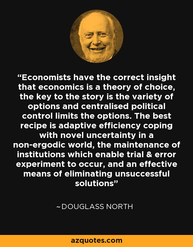 Economists have the correct insight that economics is a theory of choice, the key to the story is the variety of options and centralised political control limits the options. The best recipe is adaptive efficiency coping with novel uncertainty in a non-ergodic world, the maintenance of institutions which enable trial & error experiment to occur, and an effective means of eliminating unsuccessful solutions - Douglass North