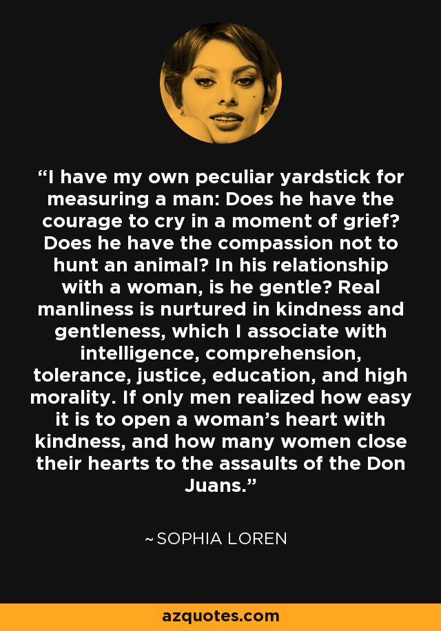 I have my own peculiar yardstick for measuring a man: Does he have the courage to cry in a moment of grief? Does he have the compassion not to hunt an animal? In his relationship with a woman, is he gentle? Real manliness is nurtured in kindness and gentleness, which I associate with intelligence, comprehension, tolerance, justice, education, and high morality. If only men realized how easy it is to open a woman's heart with kindness, and how many women close their hearts to the assaults of the Don Juans. - Sophia Loren