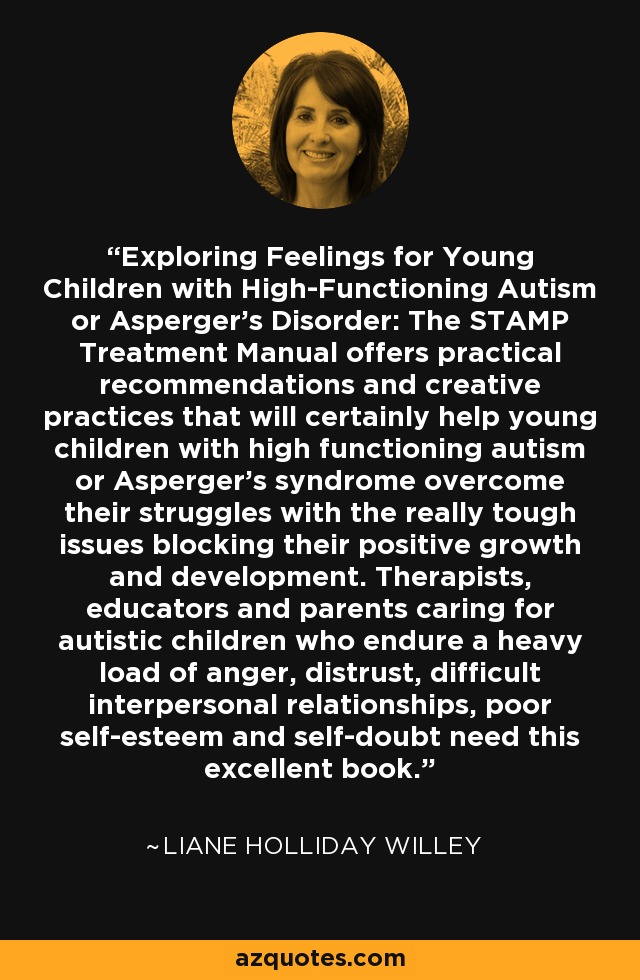 Exploring Feelings for Young Children with High-Functioning Autism or Asperger's Disorder: The STAMP Treatment Manual offers practical recommendations and creative practices that will certainly help young children with high functioning autism or Asperger's syndrome overcome their struggles with the really tough issues blocking their positive growth and development. Therapists, educators and parents caring for autistic children who endure a heavy load of anger, distrust, difficult interpersonal relationships, poor self-esteem and self-doubt need this excellent book. - Liane Holliday Willey