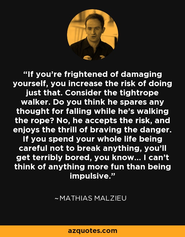 If you're frightened of damaging yourself, you increase the risk of doing just that. Consider the tightrope walker. Do you think he spares any thought for falling while he's walking the rope? No, he accepts the risk, and enjoys the thrill of braving the danger. If you spend your whole life being careful not to break anything, you'll get terribly bored, you know... I can't think of anything more fun than being impulsive. - Mathias Malzieu