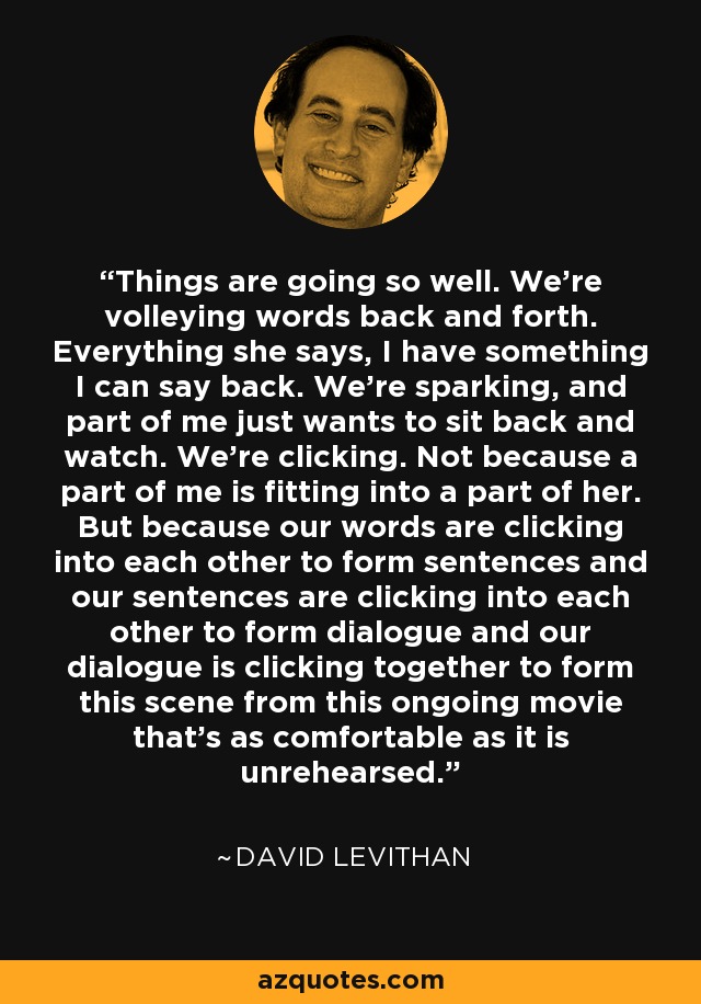 Things are going so well. We’re volleying words back and forth. Everything she says, I have something I can say back. We’re sparking, and part of me just wants to sit back and watch. We’re clicking. Not because a part of me is fitting into a part of her. But because our words are clicking into each other to form sentences and our sentences are clicking into each other to form dialogue and our dialogue is clicking together to form this scene from this ongoing movie that’s as comfortable as it is unrehearsed. - David Levithan