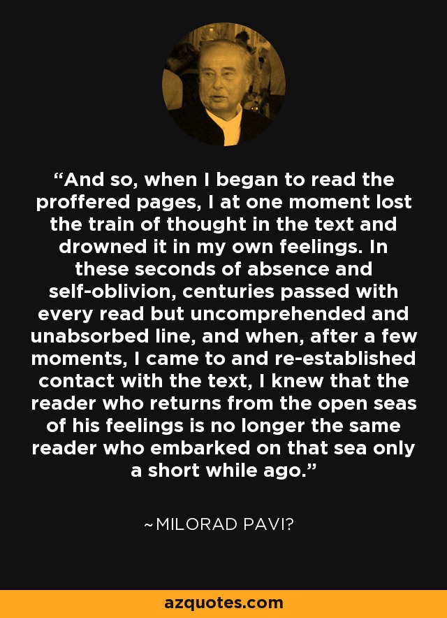 And so, when I began to read the proffered pages, I at one moment lost the train of thought in the text and drowned it in my own feelings. In these seconds of absence and self-oblivion, centuries passed with every read but uncomprehended and unabsorbed line, and when, after a few moments, I came to and re-established contact with the text, I knew that the reader who returns from the open seas of his feelings is no longer the same reader who embarked on that sea only a short while ago. - Milorad Pavić