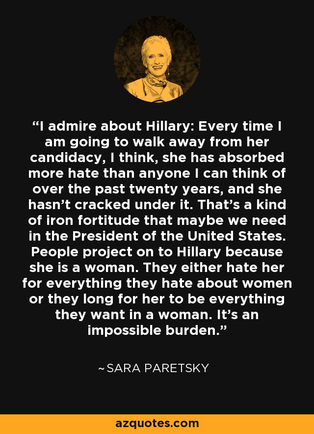 I admire about Hillary: Every time I am going to walk away from her candidacy, I think, she has absorbed more hate than anyone I can think of over the past twenty years, and she hasn't cracked under it. That's a kind of iron fortitude that maybe we need in the President of the United States. People project on to Hillary because she is a woman. They either hate her for everything they hate about women or they long for her to be everything they want in a woman. It's an impossible burden. - Sara Paretsky