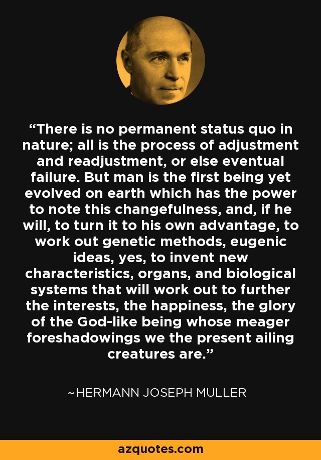 There is no permanent status quo in nature; all is the process of adjustment and readjustment, or else eventual failure. But man is the first being yet evolved on earth which has the power to note this changefulness, and, if he will, to turn it to his own advantage, to work out genetic methods, eugenic ideas, yes, to invent new characteristics, organs, and biological systems that will work out to further the interests, the happiness, the glory of the God-like being whose meager foreshadowings we the present ailing creatures are. - Hermann Joseph Muller