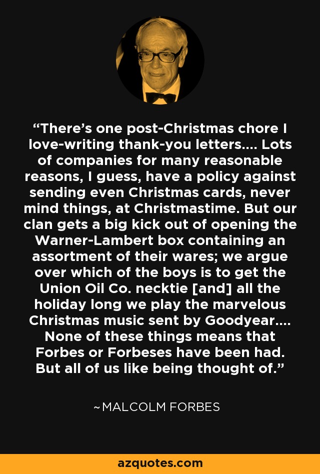 There's one post-Christmas chore I love-writing thank-you letters.... Lots of companies for many reasonable reasons, I guess, have a policy against sending even Christmas cards, never mind things, at Christmastime. But our clan gets a big kick out of opening the Warner-Lambert box containing an assortment of their wares; we argue over which of the boys is to get the Union Oil Co. necktie [and] all the holiday long we play the marvelous Christmas music sent by Goodyear.... None of these things means that Forbes or Forbeses have been had. But all of us like being thought of. - Malcolm Forbes