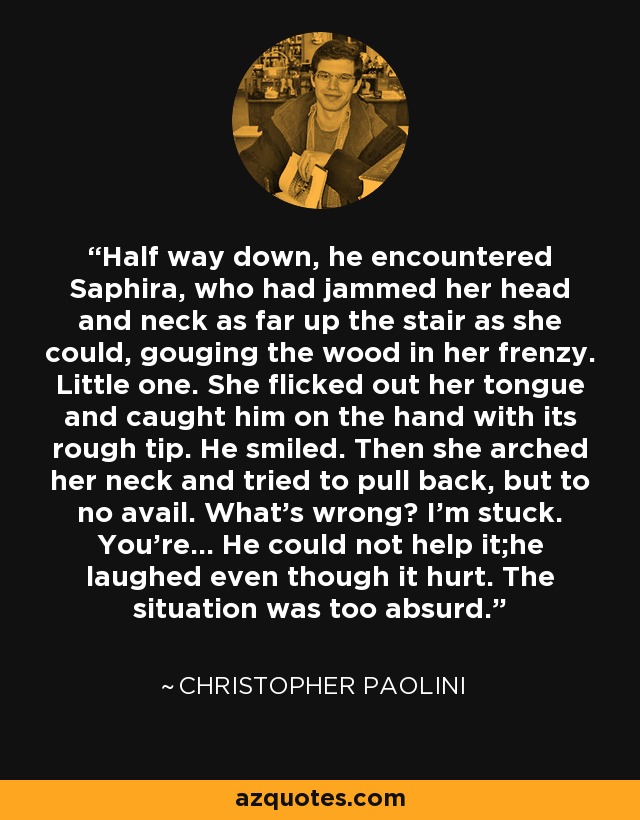 Half way down, he encountered Saphira, who had jammed her head and neck as far up the stair as she could, gouging the wood in her frenzy. Little one. She flicked out her tongue and caught him on the hand with its rough tip. He smiled. Then she arched her neck and tried to pull back, but to no avail. What's wrong? I'm stuck. You're... He could not help it;he laughed even though it hurt. The situation was too absurd. - Christopher Paolini