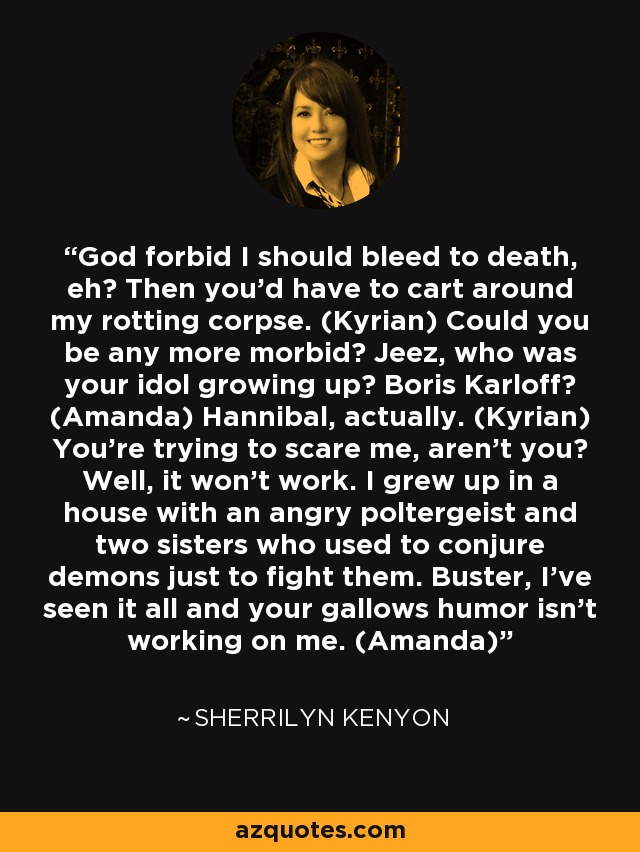 God forbid I should bleed to death, eh? Then you'd have to cart around my rotting corpse. (Kyrian) Could you be any more morbid? Jeez, who was your idol growing up? Boris Karloff? (Amanda) Hannibal, actually. (Kyrian) You're trying to scare me, aren't you? Well, it won't work. I grew up in a house with an angry poltergeist and two sisters who used to conjure demons just to fight them. Buster, I've seen it all and your gallows humor isn't working on me. (Amanda) - Sherrilyn Kenyon