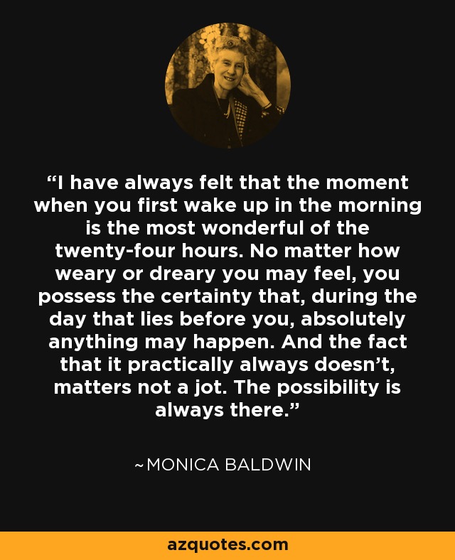 I have always felt that the moment when you first wake up in the morning is the most wonderful of the twenty-four hours. No matter how weary or dreary you may feel, you possess the certainty that, during the day that lies before you, absolutely anything may happen. And the fact that it practically always doesn't, matters not a jot. The possibility is always there. - Monica Baldwin