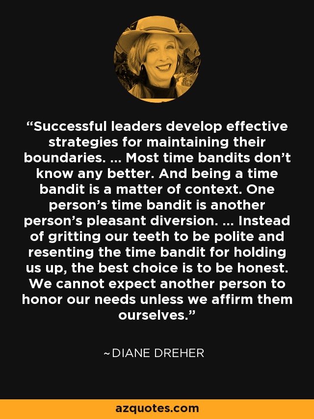 Successful leaders develop effective strategies for maintaining their boundaries. ... Most time bandits don't know any better. And being a time bandit is a matter of context. One person's time bandit is another person's pleasant diversion. ... Instead of gritting our teeth to be polite and resenting the time bandit for holding us up, the best choice is to be honest. We cannot expect another person to honor our needs unless we affirm them ourselves. - Diane Dreher