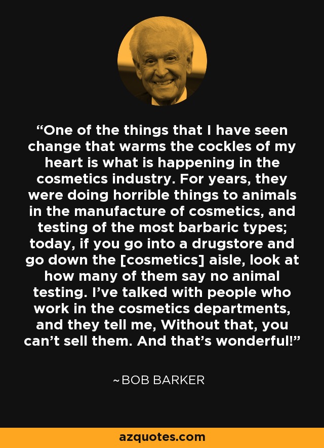 One of the things that I have seen change that warms the cockles of my heart is what is happening in the cosmetics industry. For years, they were doing horrible things to animals in the manufacture of cosmetics, and testing of the most barbaric types; today, if you go into a drugstore and go down the [cosmetics] aisle, look at how many of them say no animal testing. I've talked with people who work in the cosmetics departments, and they tell me, Without that, you can't sell them. And that's wonderful! - Bob Barker