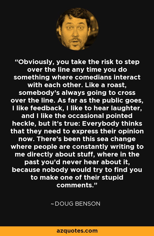 Obviously, you take the risk to step over the line any time you do something where comedians interact with each other. Like a roast, somebody's always going to cross over the line. As far as the public goes, I like feedback, I like to hear laughter, and I like the occasional pointed heckle, but it's true: Everybody thinks that they need to express their opinion now. There's been this sea change where people are constantly writing to me directly about stuff, where in the past you'd never hear about it, because nobody would try to find you to make one of their stupid comments. - Doug Benson